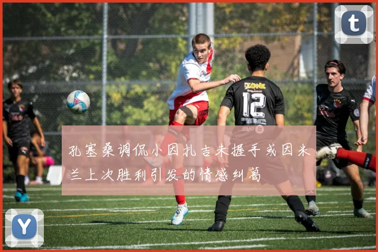 孔塞桑调侃小因扎吉未握手或因米兰上次胜利引发的情感纠葛