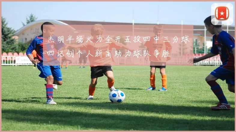 杰明半场火力全开五投四中三分球四记创个人新高助力球队争胜