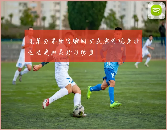克莱分享甜蜜瞬间女友意外现身让生活更加美好与珍贵