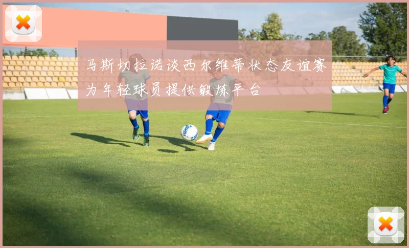 马斯切拉诺谈西尔维蒂状态友谊赛为年轻球员提供锻炼平台