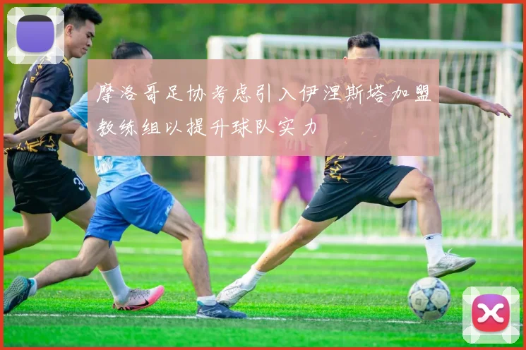 摩洛哥足协考虑引入伊涅斯塔加盟教练组以提升球队实力