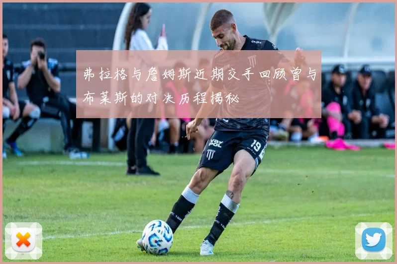 弗拉格与詹姆斯近期交手回顾曾与布莱斯的对决历程揭秘