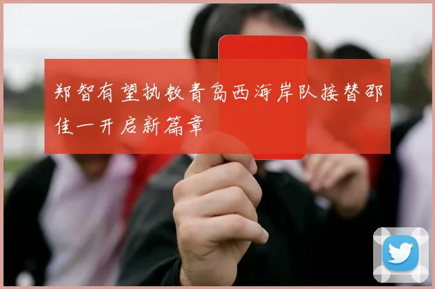 郑智有望执教青岛西海岸队接替邵佳一开启新篇章