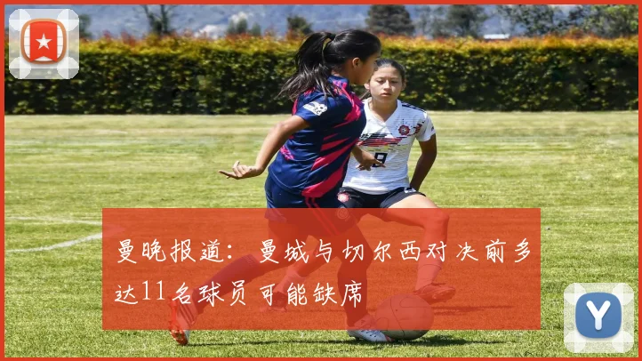 曼晚报道：曼城与切尔西对决前多达11名球员可能缺席