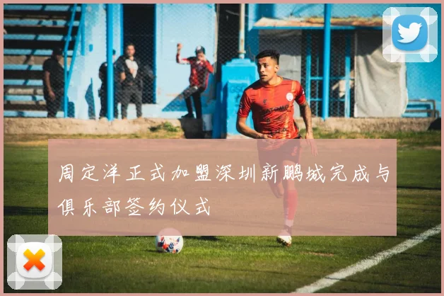 周定洋正式加盟深圳新鹏城完成与俱乐部签约仪式