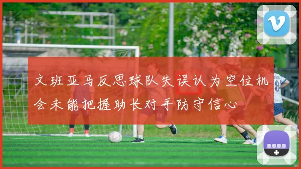 文班亚马反思球队失误认为空位机会未能把握助长对手防守信心