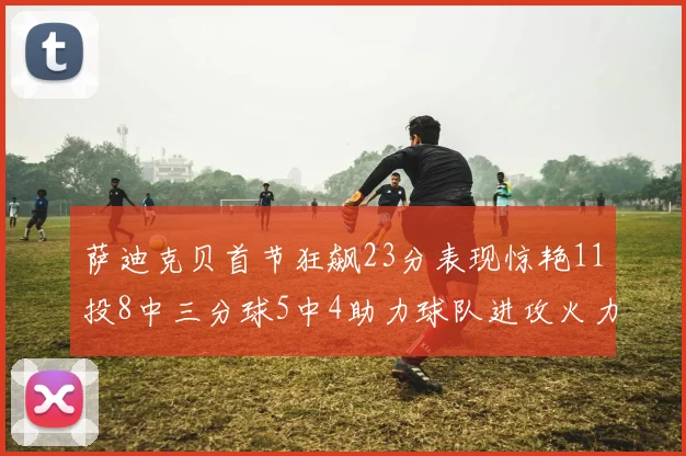 萨迪克贝首节狂飙23分表现惊艳11投8中三分球5中4助力球队进攻火力全开