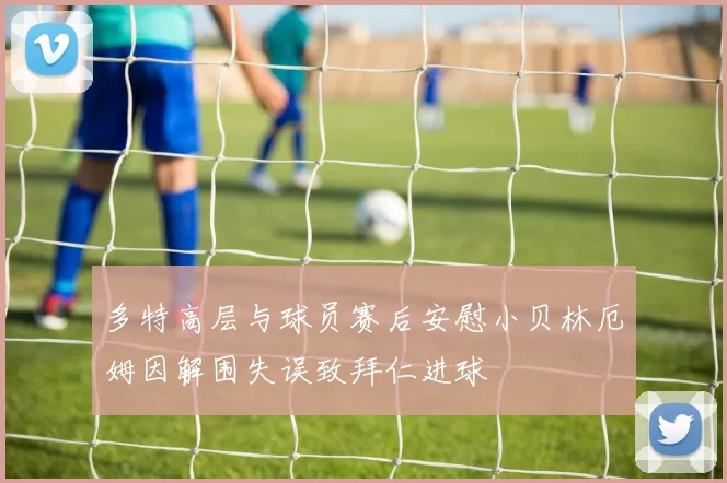 多特高层与球员赛后安慰小贝林厄姆因解围失误致拜仁进球