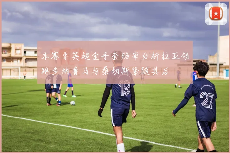 本赛季英超金手套赔率分析拉亚领跑多纳鲁马与桑切斯紧随其后