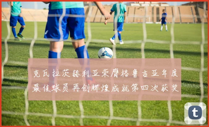 克瓦拉茨赫利亚荣膺格鲁吉亚年度最佳球员再创辉煌成就第四次获奖