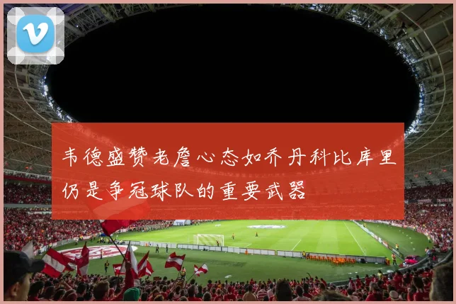 韦德盛赞老詹心态如乔丹科比库里仍是争冠球队的重要武器