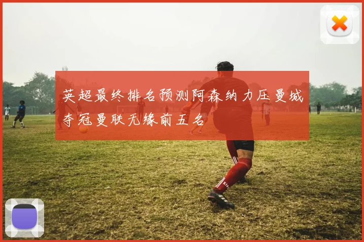 英超最终排名预测阿森纳力压曼城夺冠曼联无缘前五名