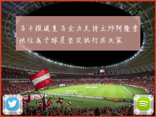 马卡报道皇马全力支持主帅阿隆索地位高于球员坚定执行其决策