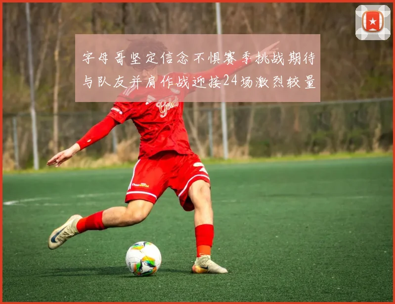 字母哥坚定信念不惧赛季挑战期待与队友并肩作战迎接24场激烈较量