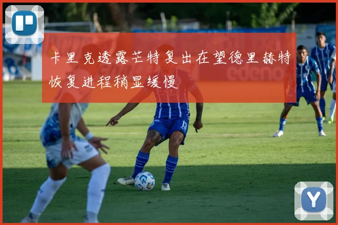 卡里克透露芒特复出在望德里赫特恢复进程稍显缓慢