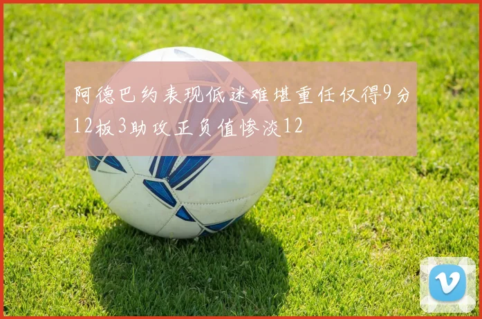 阿德巴约表现低迷难堪重任仅得9分12板3助攻正负值惨淡12