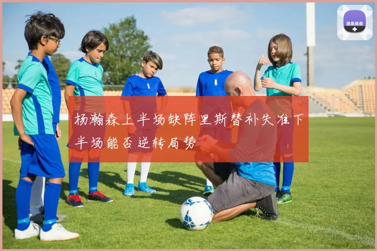 杨瀚森上半场缺阵里斯替补失准下半场能否逆转局势