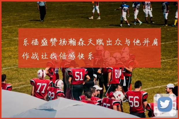 乐福盛赞杨瀚森天赋出众与他并肩作战让我倍感快乐