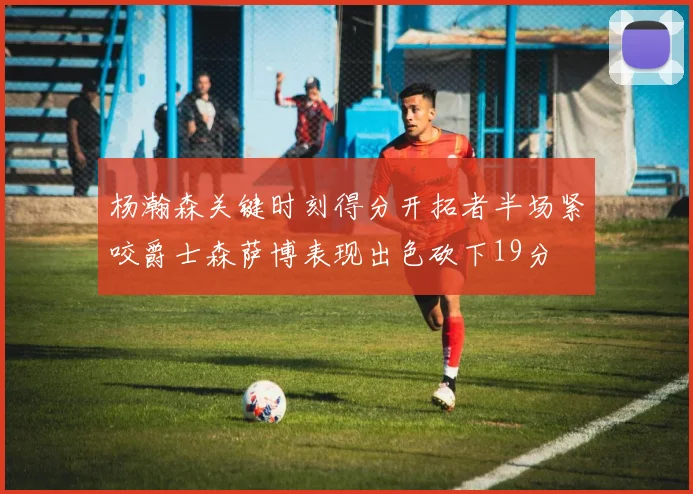杨瀚森关键时刻得分开拓者半场紧咬爵士森萨博表现出色砍下19分