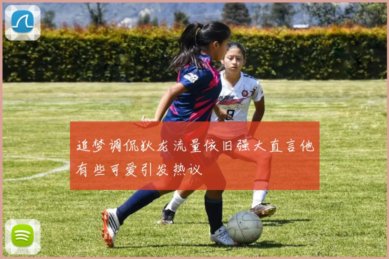 追梦调侃狄龙流量依旧强大直言他有些可爱引发热议