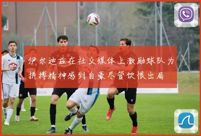 伊尔迪兹在社交媒体上激励球队为拼搏精神感到自豪尽管饮恨出局