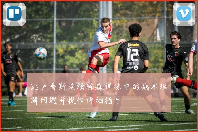 比卢普斯谈杨瀚森训练中的战术理解问题并提供详细指导