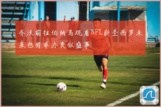 齐沃前往伯纳乌观看NFL新圣西罗未来也将举办类似盛事