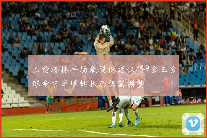 杰伦格林半场表现低迷仅得9分三分球命中率堪忧状态仍需调整