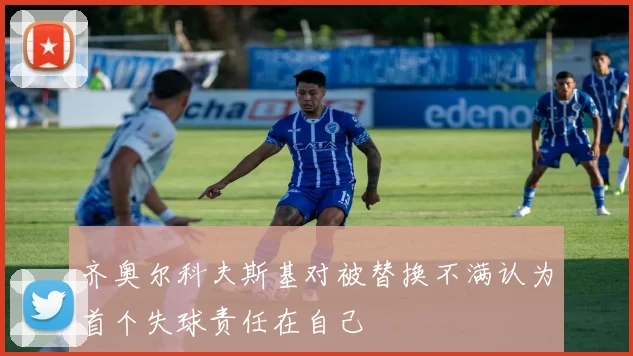 齐奥尔科夫斯基对被替换不满认为首个失球责任在自己