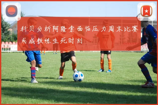 科贝分析阿隆索面临压力周末比赛或成教练生死时刻