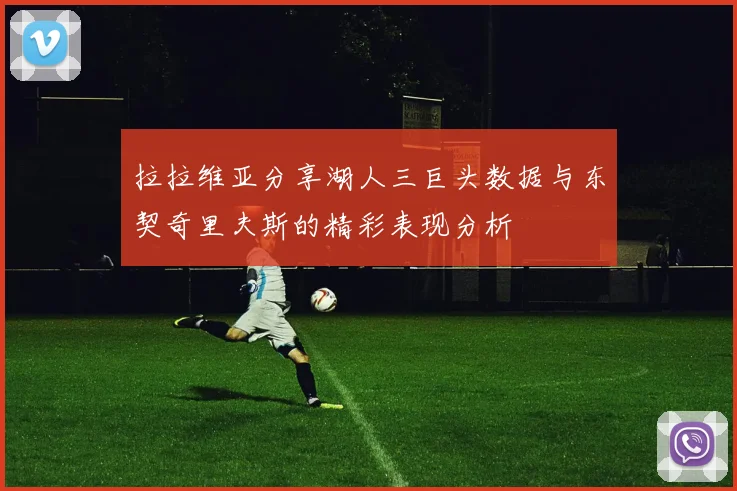 拉拉维亚分享湖人三巨头数据与东契奇里夫斯的精彩表现分析